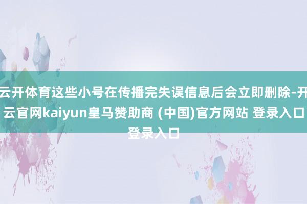 云开体育这些小号在传播完失误信息后会立即删除-开云官网kaiyun皇马赞助商 (中国)官方网站 登录入口