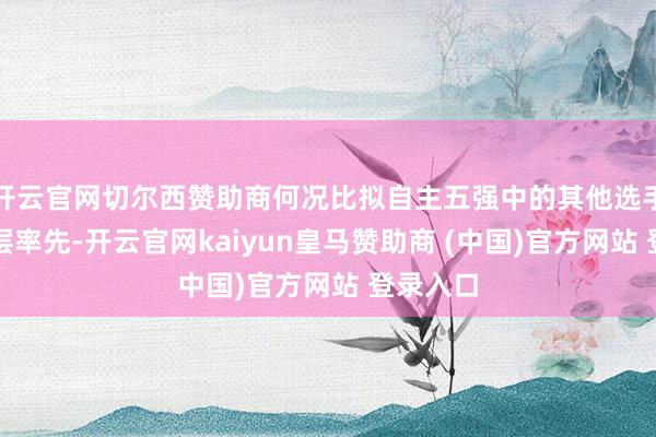 开云官网切尔西赞助商何况比拟自主五强中的其他选手亦然断层率先-开云官网kaiyun皇马赞助商 (中国)官方网站 登录入口