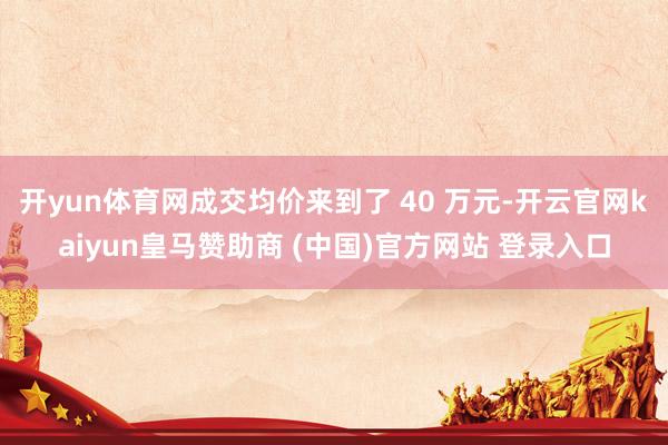 开yun体育网成交均价来到了 40 万元-开云官网kaiyun皇马赞助商 (中国)官方网站 登录入口