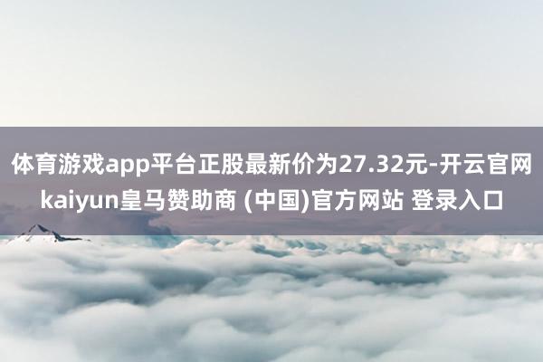 体育游戏app平台正股最新价为27.32元-开云官网kaiyun皇马赞助商 (中国)官方网站 登录入口