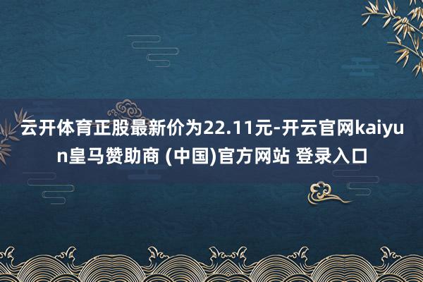 云开体育正股最新价为22.11元-开云官网kaiyun皇马赞助商 (中国)官方网站 登录入口