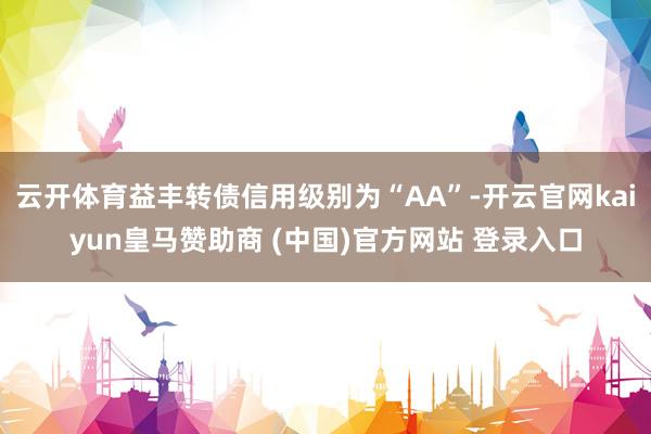 云开体育益丰转债信用级别为“AA”-开云官网kaiyun皇马赞助商 (中国)官方网站 登录入口