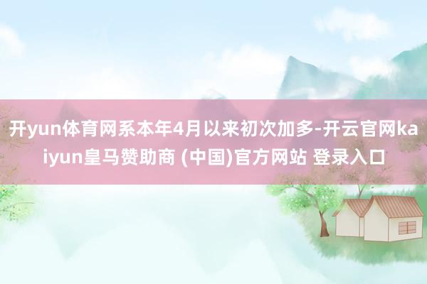 开yun体育网系本年4月以来初次加多-开云官网kaiyun皇马赞助商 (中国)官方网站 登录入口