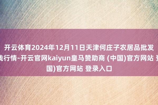 开云体育2024年12月11日天津何庄子农居品批发商场价钱行情-开云官网kaiyun皇马赞助商 (中国)官方网站 登录入口