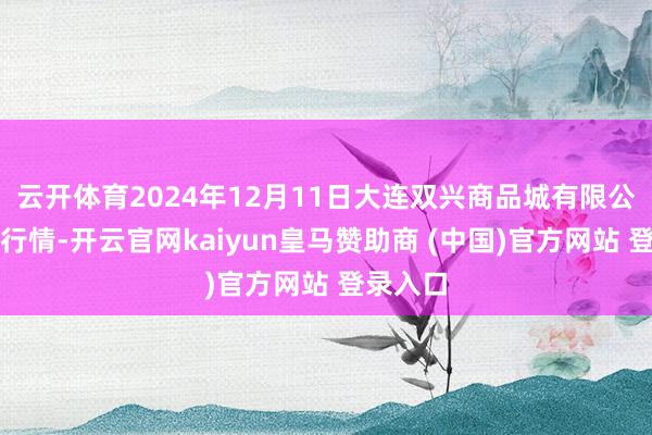 云开体育2024年12月11日大连双兴商品城有限公司价钱行情-开云官网kaiyun皇马赞助商 (中国)官方网站 登录入口