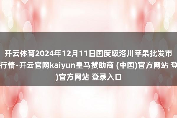 开云体育2024年12月11日国度级洛川苹果批发市集价钱行情-开云官网kaiyun皇马赞助商 (中国)官方网站 登录入口