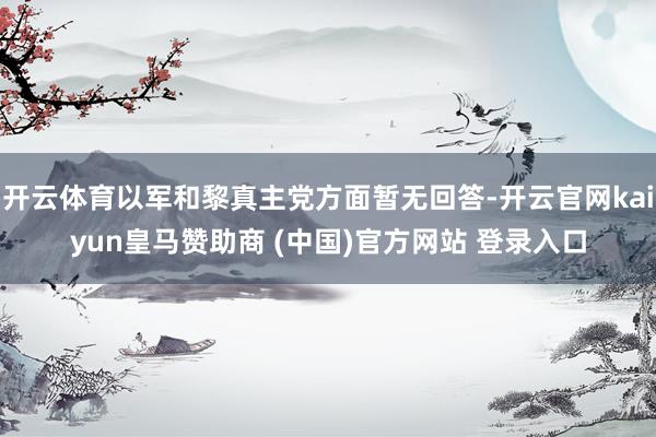 开云体育以军和黎真主党方面暂无回答-开云官网kaiyun皇马赞助商 (中国)官方网站 登录入口