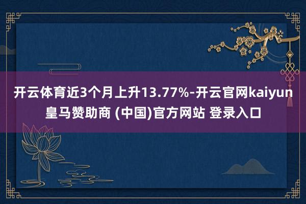开云体育近3个月上升13.77%-开云官网kaiyun皇马赞助商 (中国)官方网站 登录入口