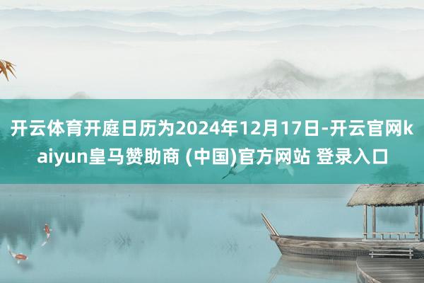 开云体育开庭日历为2024年12月17日-开云官网kaiyun皇马赞助商 (中国)官方网站 登录入口