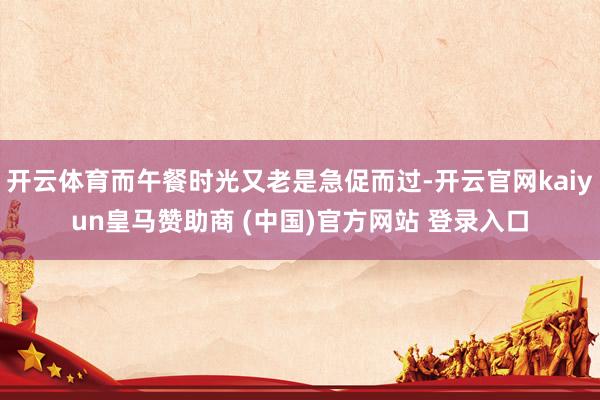 开云体育而午餐时光又老是急促而过-开云官网kaiyun皇马赞助商 (中国)官方网站 登录入口