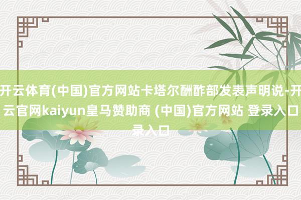 开云体育(中国)官方网站卡塔尔酬酢部发表声明说-开云官网kaiyun皇马赞助商 (中国)官方网站 登录入口
