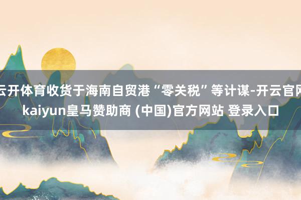 云开体育收货于海南自贸港“零关税”等计谋-开云官网kaiyun皇马赞助商 (中国)官方网站 登录入口