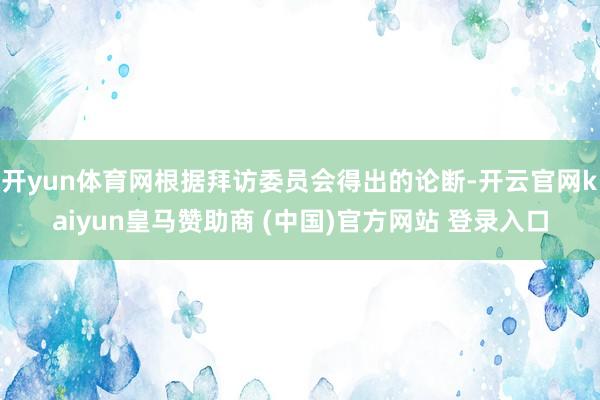 开yun体育网根据拜访委员会得出的论断-开云官网kaiyun皇马赞助商 (中国)官方网站 登录入口