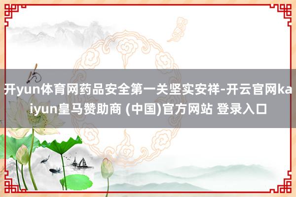 开yun体育网药品安全第一关坚实安祥-开云官网kaiyun皇马赞助商 (中国)官方网站 登录入口