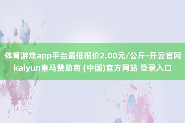 体育游戏app平台最低报价2.00元/公斤-开云官网kaiyun皇马赞助商 (中国)官方网站 登录入口