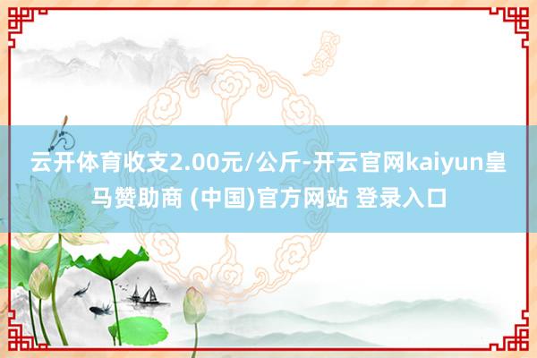 云开体育收支2.00元/公斤-开云官网kaiyun皇马赞助商 (中国)官方网站 登录入口