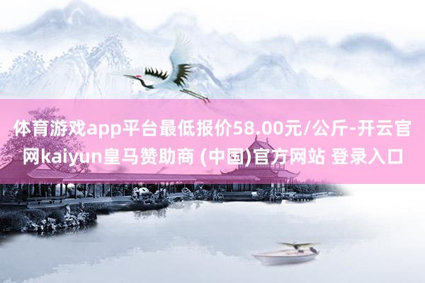 体育游戏app平台最低报价58.00元/公斤-开云官网kaiyun皇马赞助商 (中国)官方网站 登录入口