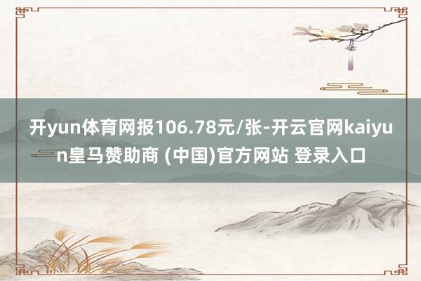 开yun体育网报106.78元/张-开云官网kaiyun皇马赞助商 (中国)官方网站 登录入口
