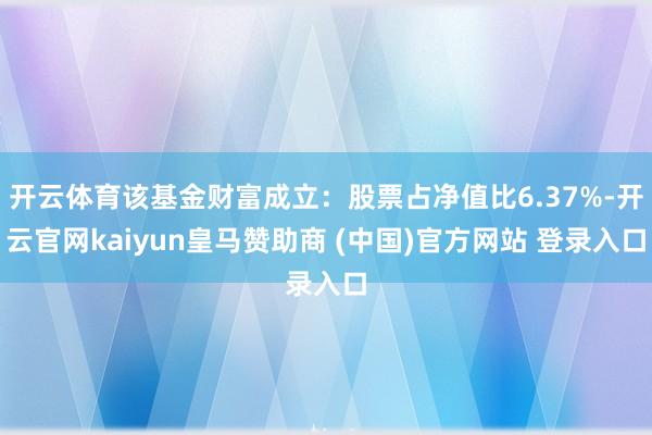 开云体育该基金财富成立：股票占净值比6.37%-开云官网kaiyun皇马赞助商 (中国)官方网站 登录入口