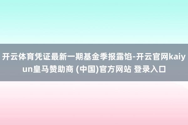 开云体育凭证最新一期基金季报露馅-开云官网kaiyun皇马赞助商 (中国)官方网站 登录入口