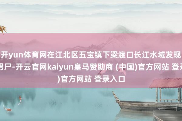 开yun体育网在江北区五宝镇下梁渡口长江水域发现一具男尸-开云官网kaiyun皇马赞助商 (中国)官方网站 登录入口