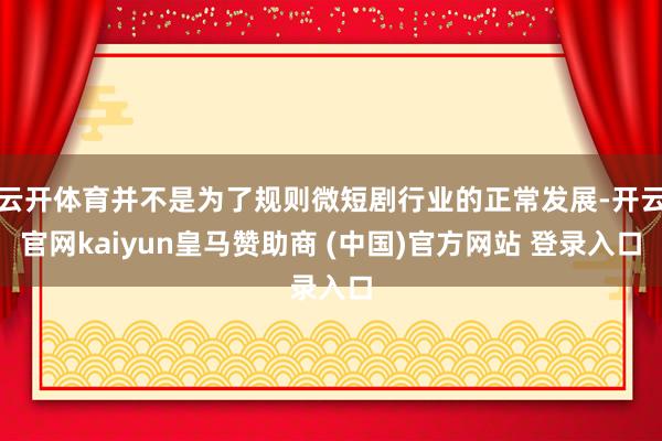 云开体育并不是为了规则微短剧行业的正常发展-开云官网kaiyun皇马赞助商 (中国)官方网站 登录入口