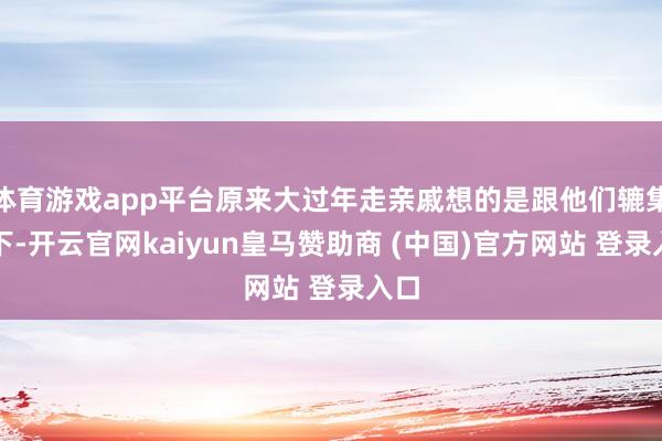 体育游戏app平台原来大过年走亲戚想的是跟他们辘集一下-开云官网kaiyun皇马赞助商 (中国)官方网站 登录入口