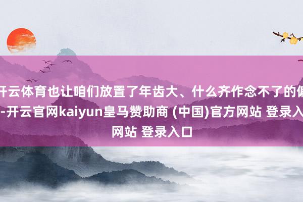 开云体育也让咱们放置了年齿大、什么齐作念不了的偏见-开云官网kaiyun皇马赞助商 (中国)官方网站 登录入口