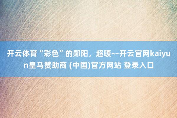 开云体育“彩色”的郧阳，超暖~-开云官网kaiyun皇马赞助商 (中国)官方网站 登录入口
