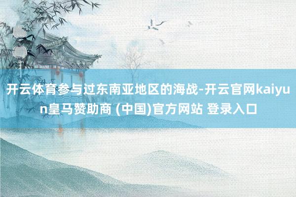 开云体育参与过东南亚地区的海战-开云官网kaiyun皇马赞助商 (中国)官方网站 登录入口