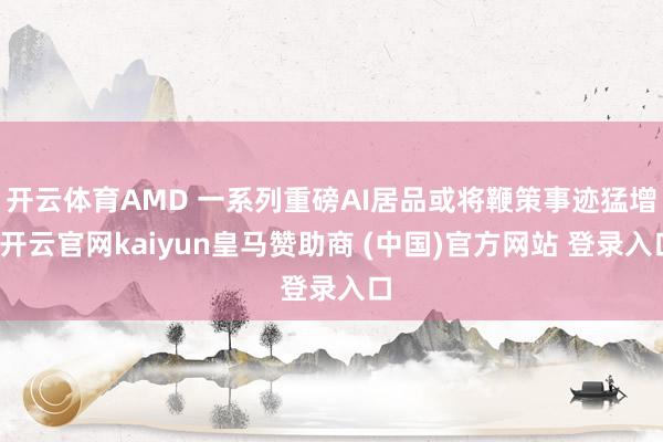 开云体育AMD 一系列重磅AI居品或将鞭策事迹猛增-开云官网kaiyun皇马赞助商 (中国)官方网站 登录入口