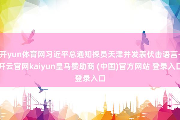开yun体育网习近平总通知探员天津并发表伏击语言-开云官网kaiyun皇马赞助商 (中国)官方网站 登录入口