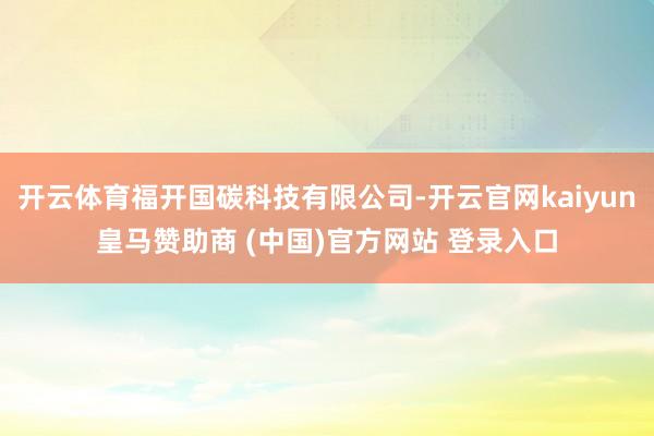 开云体育福开国碳科技有限公司-开云官网kaiyun皇马赞助商 (中国)官方网站 登录入口