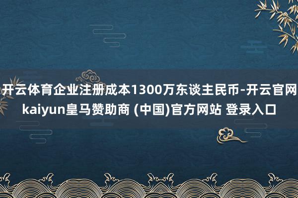 开云体育企业注册成本1300万东谈主民币-开云官网kaiyun皇马赞助商 (中国)官方网站 登录入口
