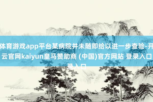 体育游戏app平台某病院并未随即给以进一步查验-开云官网kaiyun皇马赞助商 (中国)官方网站 登录入口