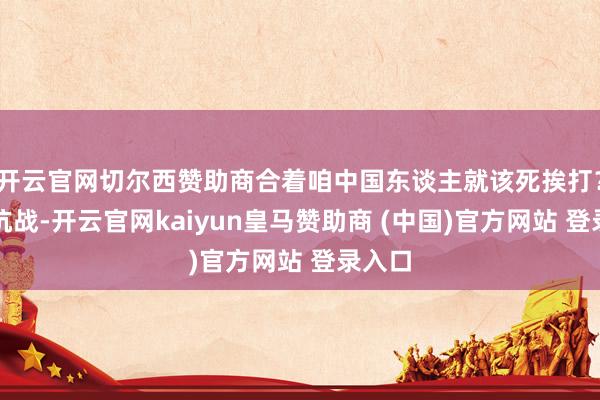 开云官网切尔西赞助商合着咱中国东谈主就该死挨打？淞沪抗战-开云官网kaiyun皇马赞助商 (中国)官方网站 登录入口