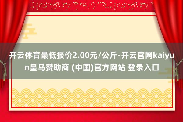 开云体育最低报价2.00元/公斤-开云官网kaiyun皇马赞助商 (中国)官方网站 登录入口