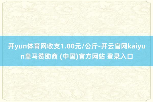 开yun体育网收支1.00元/公斤-开云官网kaiyun皇马赞助商 (中国)官方网站 登录入口