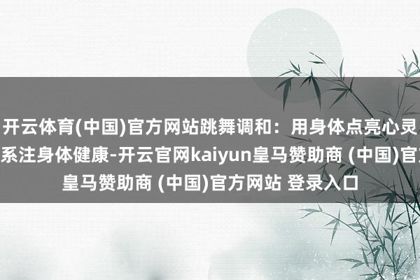 开云体育(中国)官方网站跳舞调和：用身体点亮心灵的新专科不唯联系注身体健康-开云官网kaiyun皇马赞助商 (中国)官方网站 登录入口