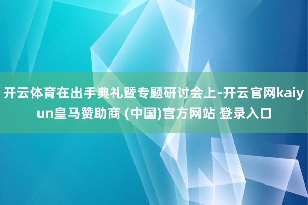 开云体育在出手典礼暨专题研讨会上-开云官网kaiyun皇马赞助商 (中国)官方网站 登录入口