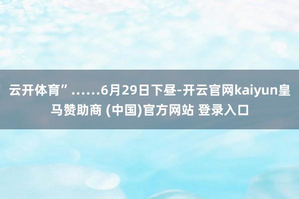 云开体育”……6月29日下昼-开云官网kaiyun皇马赞助商 (中国)官方网站 登录入口