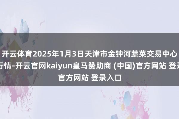 开云体育2025年1月3日天津市金钟河蔬菜交易中心价钱行情-开云官网kaiyun皇马赞助商 (中国)官方网站 登录入口