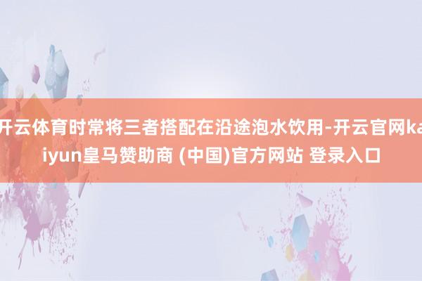 开云体育时常将三者搭配在沿途泡水饮用-开云官网kaiyun皇马赞助商 (中国)官方网站 登录入口