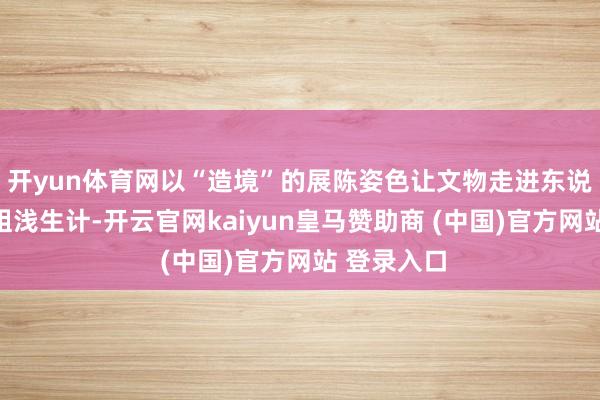 开yun体育网以“造境”的展陈姿色让文物走进东说念主们的粗浅生计-开云官网kaiyun皇马赞助商 (中国)官方网站 登录入口