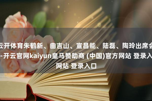 云开体育朱鹤新、曲吉山、宣昌能、陆磊、陶玲出席会议-开云官网kaiyun皇马赞助商 (中国)官方网站 登录入口