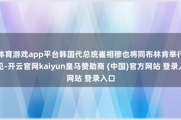 体育游戏app平台韩国代总统崔相穆也将同布林肯举行会见-开云官网kaiyun皇马赞助商 (中国)官方网站 登录入口
