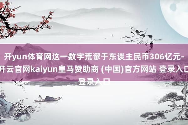 开yun体育网这一数字荒谬于东谈主民币306亿元-开云官网kaiyun皇马赞助商 (中国)官方网站 登录入口