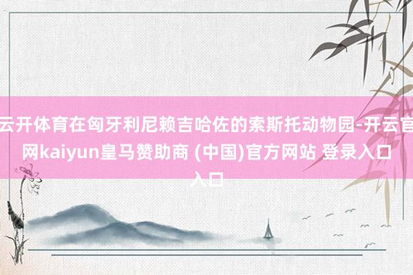 云开体育在匈牙利尼赖吉哈佐的索斯托动物园-开云官网kaiyun皇马赞助商 (中国)官方网站 登录入口