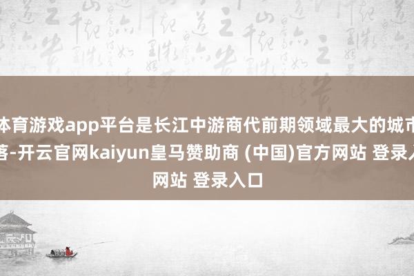 体育游戏app平台是长江中游商代前期领域最大的城市聚落-开云官网kaiyun皇马赞助商 (中国)官方网站 登录入口