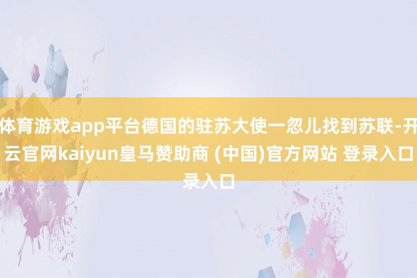 体育游戏app平台德国的驻苏大使一忽儿找到苏联-开云官网kaiyun皇马赞助商 (中国)官方网站 登录入口